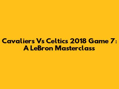 Cavaliers Vs Celtics 2018 Game 7: A LeBron Masterclass