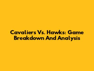 Cavaliers Vs. Hawks: Game Breakdown And Analysis