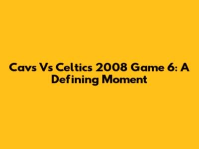 Cavs Vs Celtics 2008 Game 6: A Defining Moment