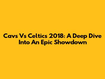 Cavs Vs Celtics 2018: A Deep Dive Into An Epic Showdown