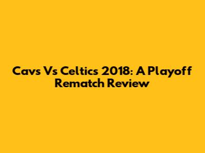 Cavs Vs Celtics 2018: A Playoff Rematch Review