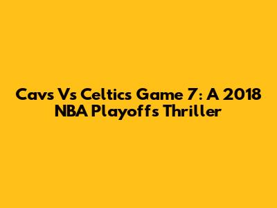 Cavs Vs Celtics Game 7: A 2018 NBA Playoffs Thriller