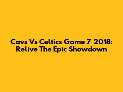 Cavs Vs Celtics Game 7 2018: Relive The Epic Showdown