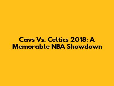 Cavs Vs. Celtics 2018: A Memorable NBA Showdown