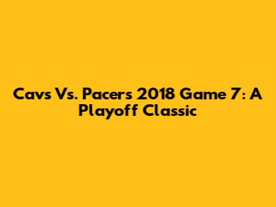 Cavs Vs. Pacers 2018 Game 7: A Playoff Classic