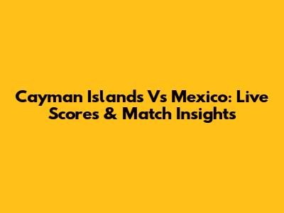 Cayman Islands Vs Mexico: Live Scores & Match Insights