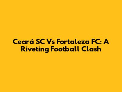 Ceará SC Vs Fortaleza FC: A Riveting Football Clash