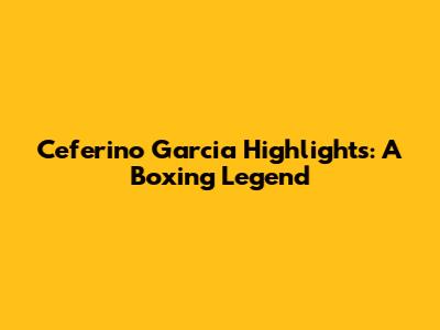 Ceferino Garcia Highlights: A Boxing Legend