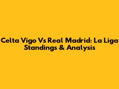 Celta Vigo Vs Real Madrid: La Liga Standings & Analysis