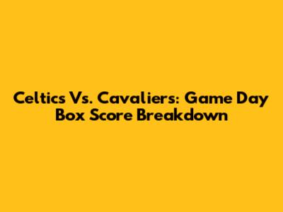 Celtics Vs. Cavaliers: Game Day Box Score Breakdown