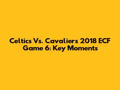 Celtics Vs. Cavaliers 2018 ECF Game 6: Key Moments