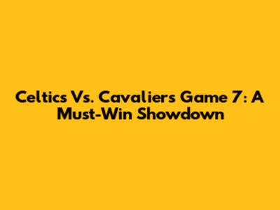 Celtics Vs. Cavaliers Game 7: A Must-Win Showdown