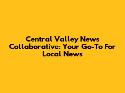Central Valley News Collaborative: Your Go-To For Local News
