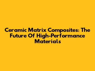 Ceramic Matrix Composites: The Future Of High-Performance Materials