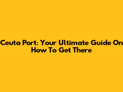 Ceuta Port: Your Ultimate Guide On How To Get There