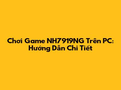 Chơi Game NH7919NG Trên PC: Hướng Dẫn Chi Tiết