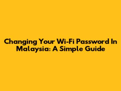 Changing Your Wi-Fi Password In Malaysia: A Simple Guide