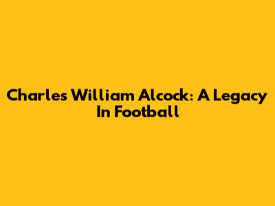 Charles William Alcock: A Legacy In Football