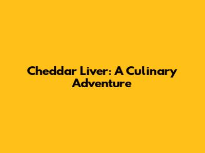 Cheddar Liver: A Culinary Adventure