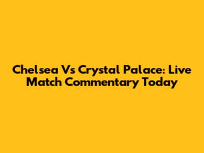 Chelsea Vs Crystal Palace: Live Match Commentary Today