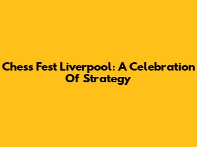 Chess Fest Liverpool: A Celebration Of Strategy
