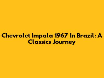 Chevrolet Impala 1967 In Brazil: A Classic's Journey