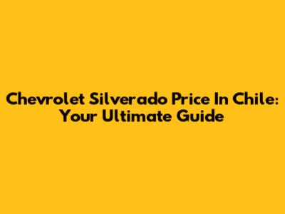 Chevrolet Silverado Price In Chile: Your Ultimate Guide