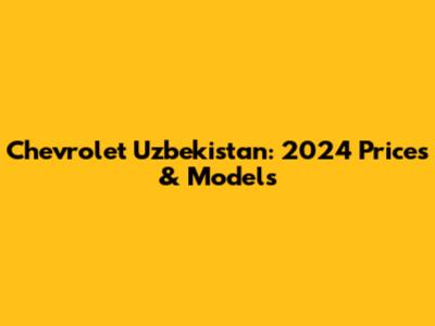 Chevrolet Uzbekistan: 2024 Prices & Models
