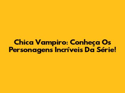 Chica Vampiro: Conheça Os Personagens Incríveis Da Série!