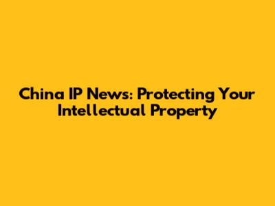 China IP News: Protecting Your Intellectual Property