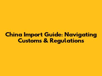 China Import Guide: Navigating Customs & Regulations