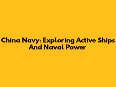 China Navy: Exploring Active Ships And Naval Power