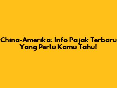 China-Amerika: Info Pajak Terbaru Yang Perlu Kamu Tahu!