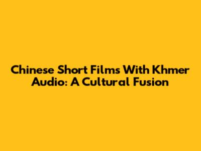 Chinese Short Films With Khmer Audio: A Cultural Fusion