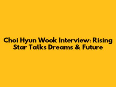 Choi Hyun Wook Interview: Rising Star Talks Dreams & Future