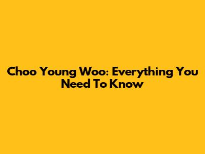 Choo Young Woo: Everything You Need To Know