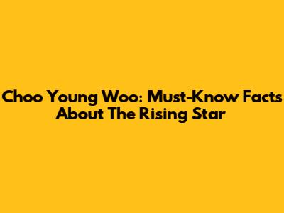 Choo Young Woo: Must-Know Facts About The Rising Star