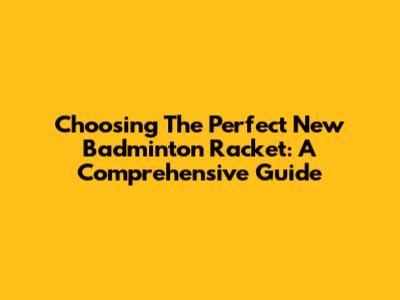 Choosing The Perfect New Badminton Racket: A Comprehensive Guide