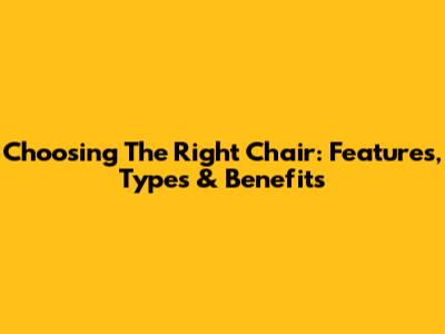 Choosing The Right Chair: Features, Types & Benefits