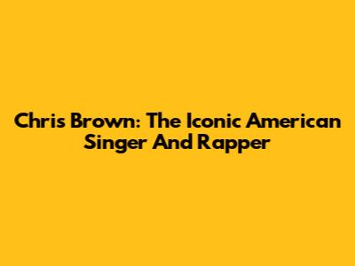 Chris Brown: The Iconic American Singer And Rapper
