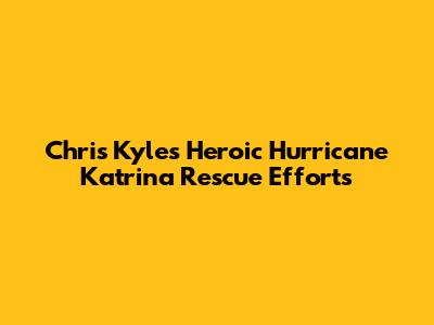 Chris Kyle's Heroic Hurricane Katrina Rescue Efforts