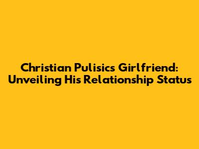 Christian Pulisic's Girlfriend: Unveiling His Relationship Status