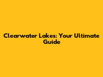 Clearwater Lakes: Your Ultimate Guide