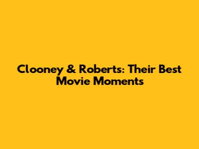Clooney & Roberts: Their Best Movie Moments