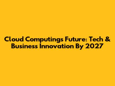 Cloud Computing's Future: Tech & Business Innovation By 2027