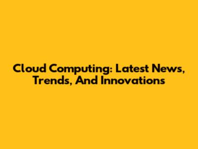 Cloud Computing: Latest News, Trends, And Innovations