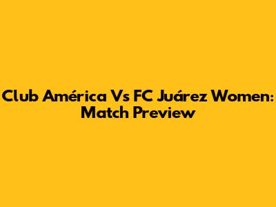 Club América Vs FC Juárez Women: Match Preview