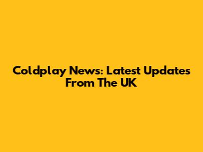 Coldplay News: Latest Updates From The UK