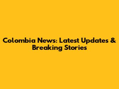 Colombia News: Latest Updates & Breaking Stories