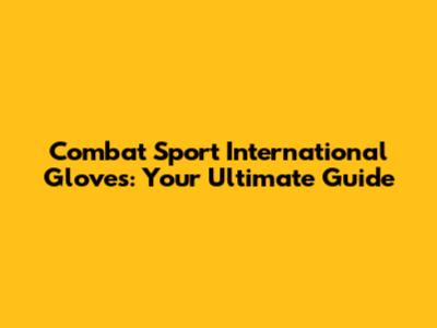 Combat Sport International Gloves: Your Ultimate Guide